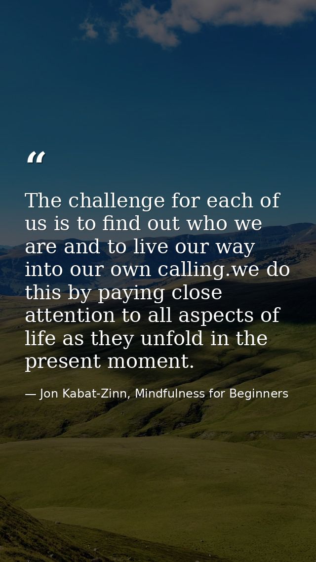 The challenge for each of us is to find out who we are and to live our way into our own calling.we do this by paying clo — Jon Kabat-Zinn, Mindfulness for Beginners