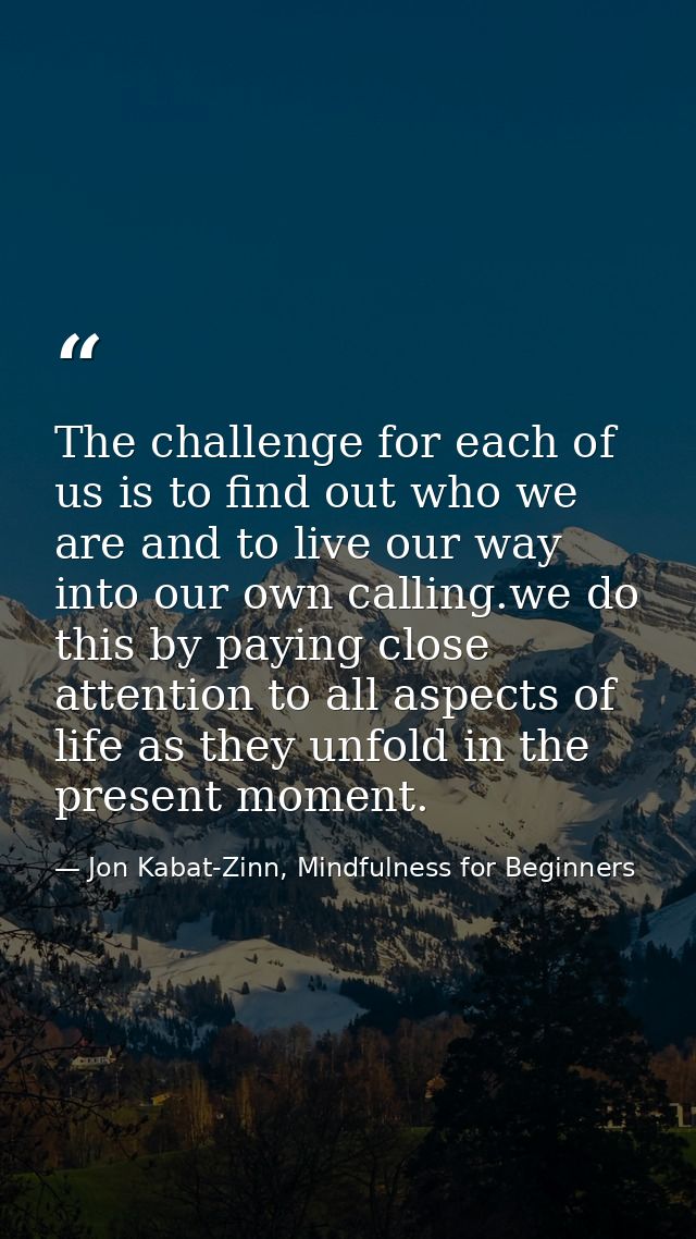 The challenge for each of us is to find out who we are and to live our way into our own calling.we do this by paying clo — Jon Kabat-Zinn, Mindfulness for Beginners