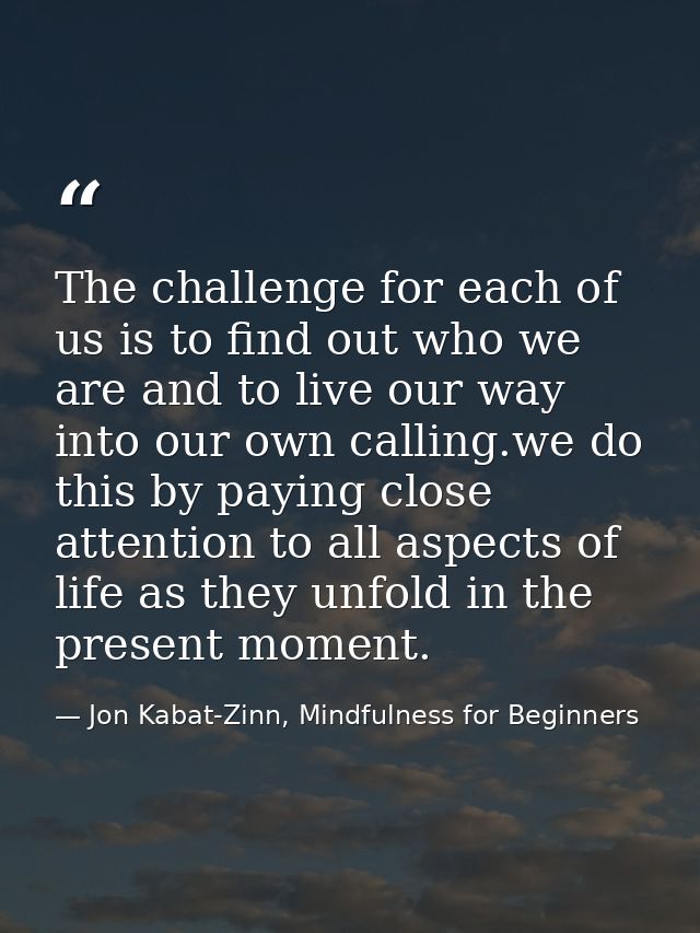 The challenge for each of us is to find out who we are and to live our way into our own calling.we do this by paying clo — Jon Kabat-Zinn, Mindfulness for Beginners