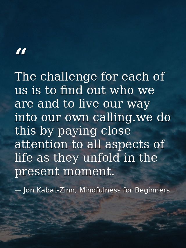The challenge for each of us is to find out who we are and to live our way into our own calling.we do this by paying clo — Jon Kabat-Zinn, Mindfulness for Beginners