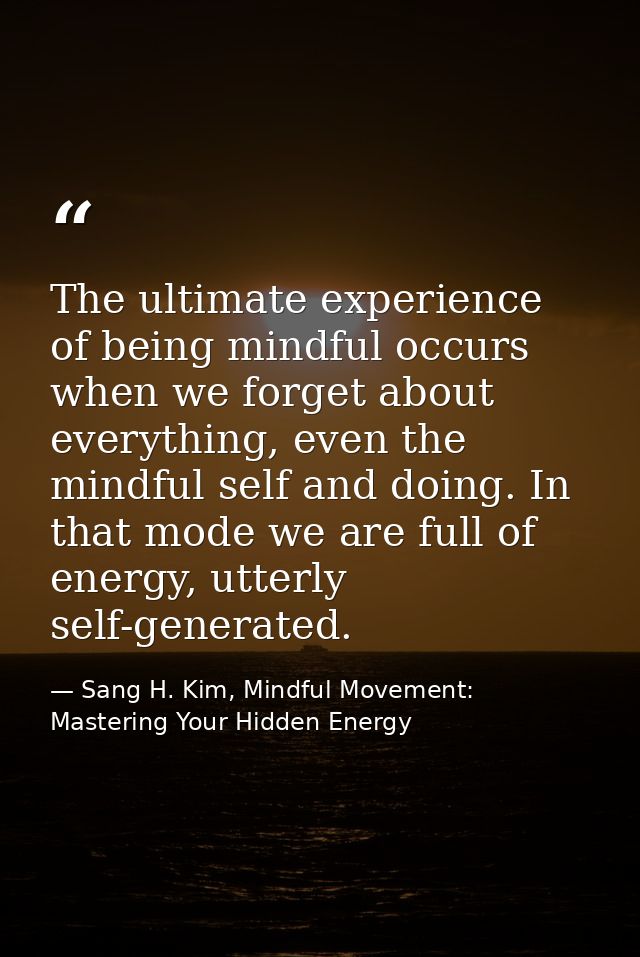 The ultimate experience of being mindful occurs when we forget about everything, even the mindful self and doing. In tha — Sang H. Kim, Mindful Movement: Mastering Your Hidden Energy