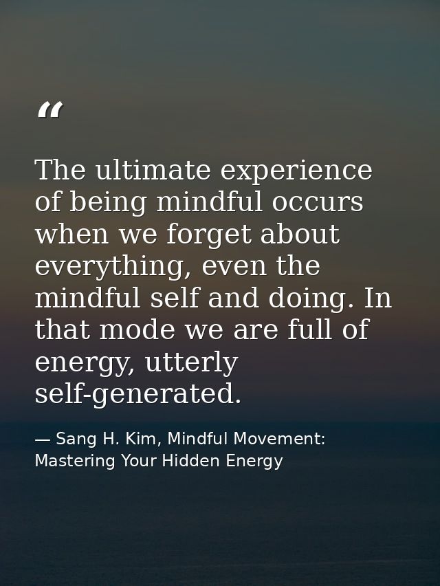 The ultimate experience of being mindful occurs when we forget about everything, even the mindful self and doing. In tha — Sang H. Kim, Mindful Movement: Mastering Your Hidden Energy