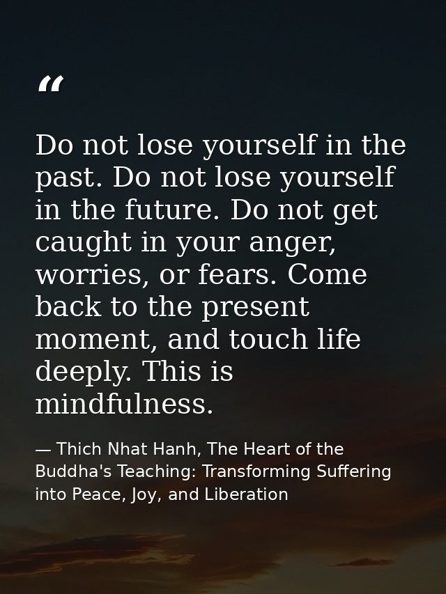 Do not lose yourself in the past. Do not lose yourself in the future. Do not get caught in your anger, worries, or fears — Thich Nhat Hanh, The Heart of the Buddha's Teaching: Transforming Suffering into Peace, Joy, and Liberation