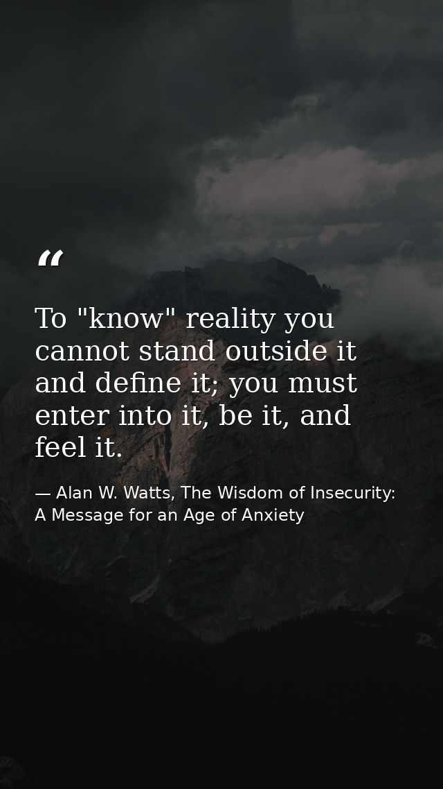 To "know" reality you cannot stand outside it and define it; you must enter into it, be it, and feel it. — Alan W. Watts, The Wisdom of Insecurity: A Message for an Age of Anxiety