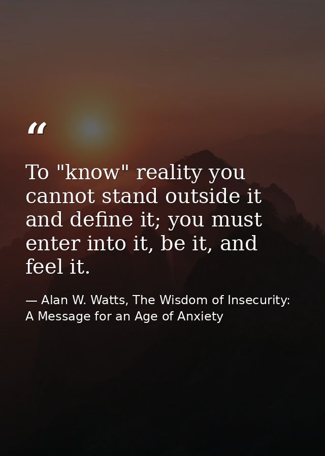 To "know" reality you cannot stand outside it and define it; you must enter into it, be it, and feel it. — Alan W. Watts, The Wisdom of Insecurity: A Message for an Age of Anxiety