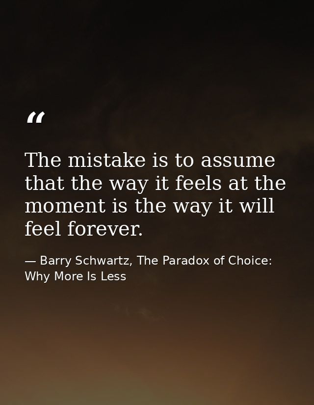 The mistake is to assume that the way it feels at the moment is the way it will feel forever. — Barry Schwartz, The Paradox of Choice: Why More Is Less