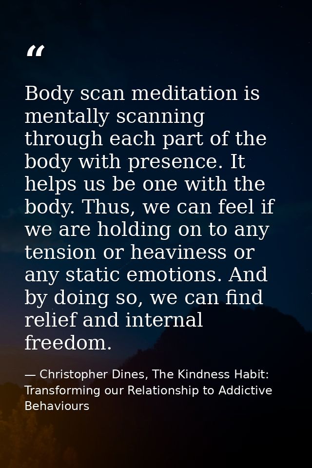 Body scan meditation is mentally scanning through each part of the body with presence. It helps us be one with the body. — Christopher Dines, The Kindness Habit: Transforming our Relationship to Addictive Behaviours