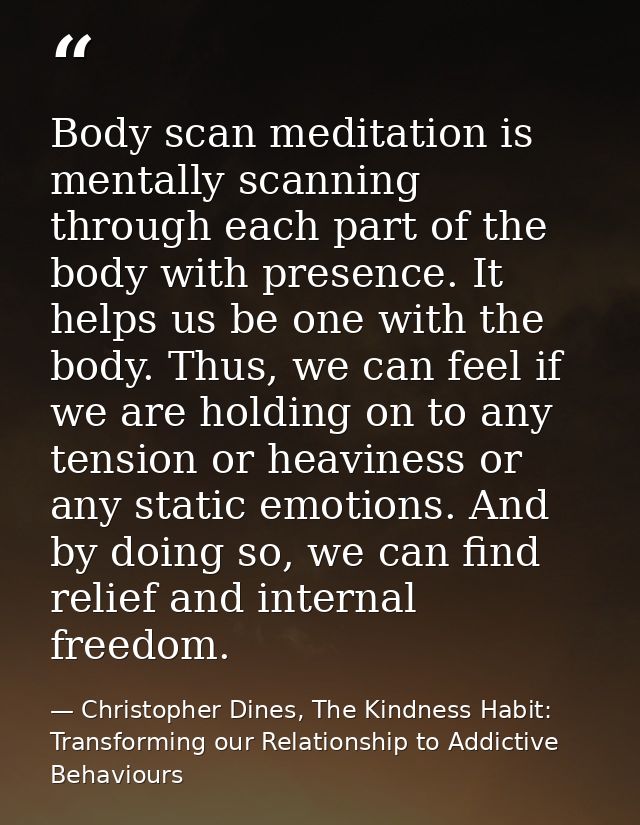 Body scan meditation is mentally scanning through each part of the body with presence. It helps us be one with the body. — Christopher Dines, The Kindness Habit: Transforming our Relationship to Addictive Behaviours