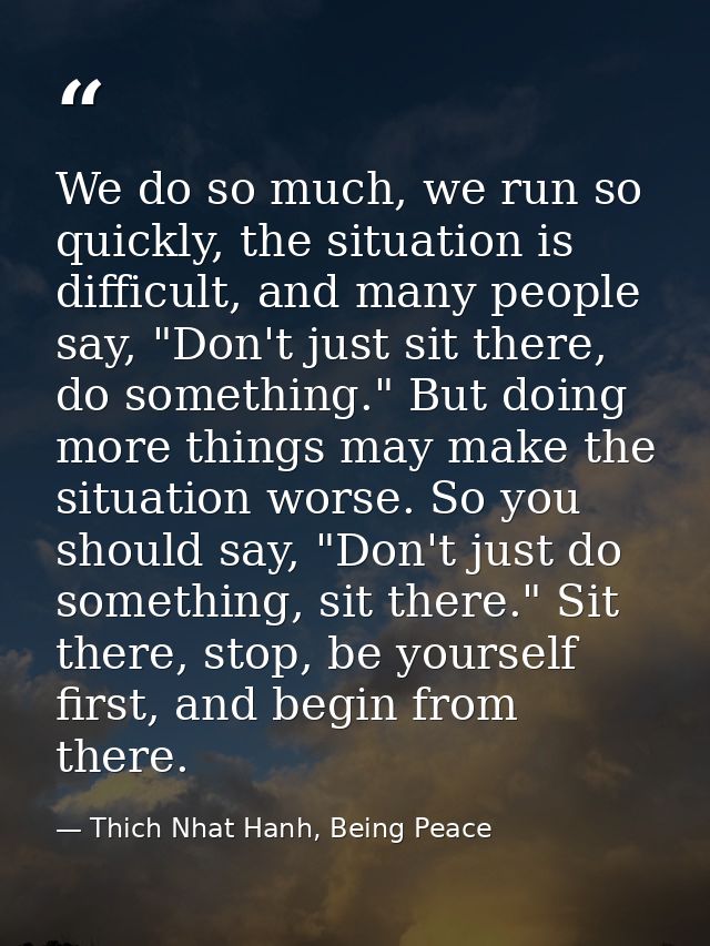 We do so much, we run so quickly, the situation is difficult, and many people say, "Don't just sit there, do something." — Thich Nhat Hanh, Being Peace