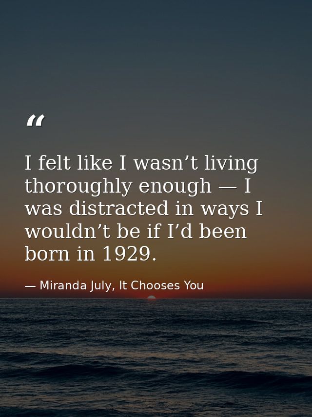 I felt like I wasn’t living thoroughly enough — I was distracted in ways I wouldn’t be if I’d been born in 1929. — Miranda July, It Chooses You