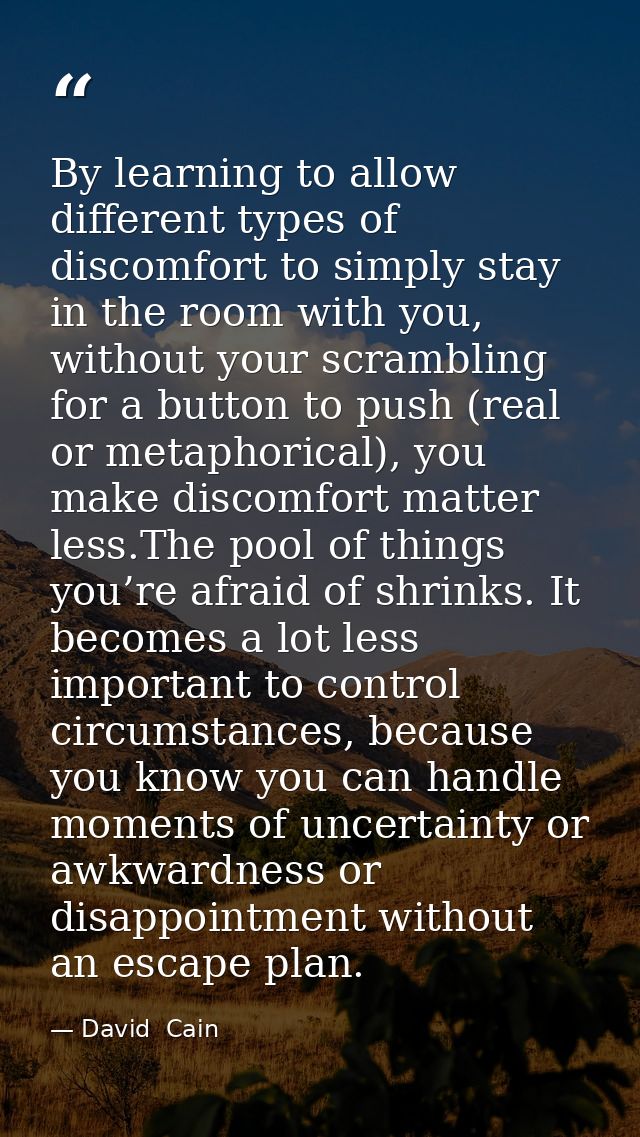 By learning to allow different types of discomfort to simply stay in the room with you, without your scrambling for a bu — David  Cain