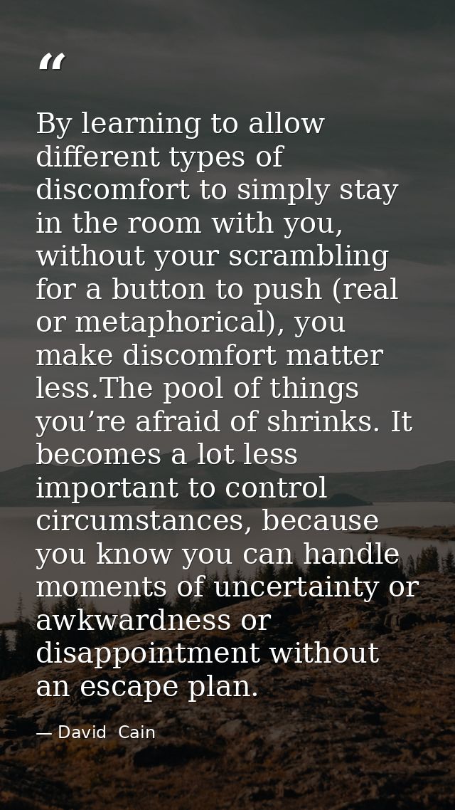 By learning to allow different types of discomfort to simply stay in the room with you, without your scrambling for a bu — David  Cain