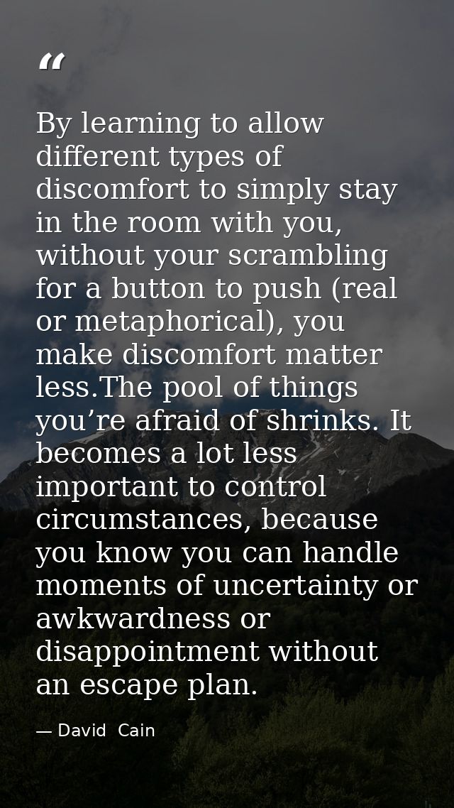 By learning to allow different types of discomfort to simply stay in the room with you, without your scrambling for a bu — David  Cain