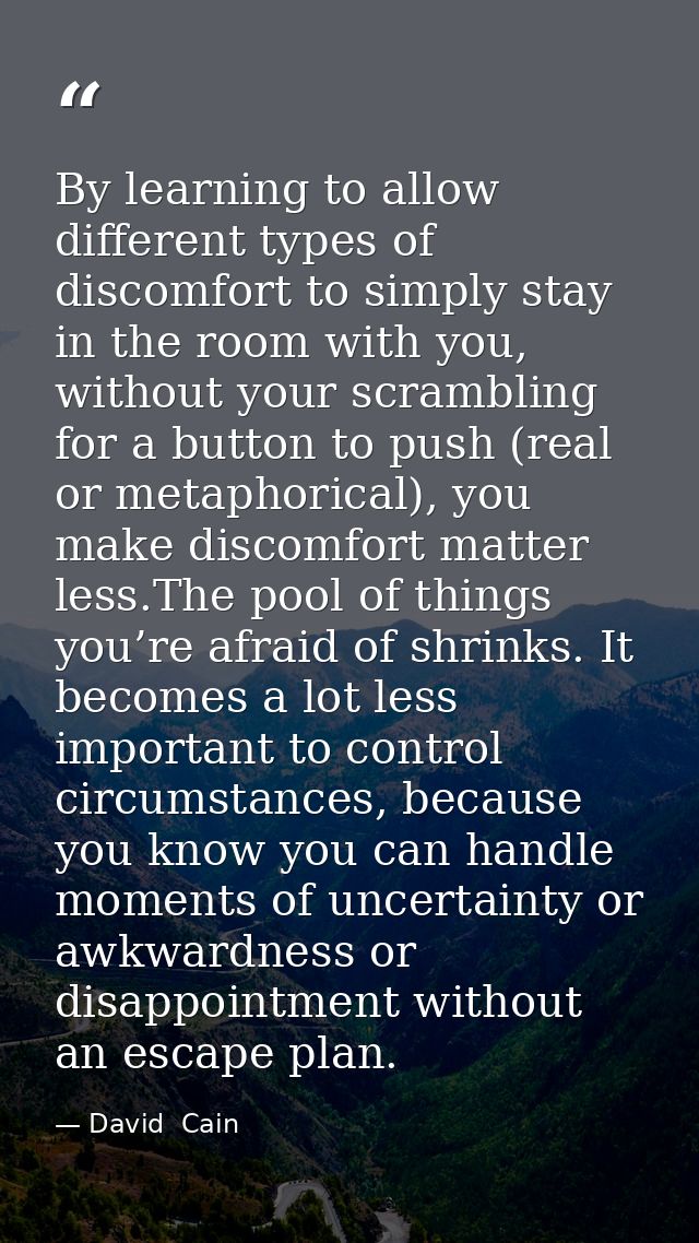 By learning to allow different types of discomfort to simply stay in the room with you, without your scrambling for a bu — David  Cain