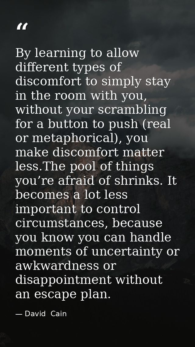 By learning to allow different types of discomfort to simply stay in the room with you, without your scrambling for a bu — David  Cain
