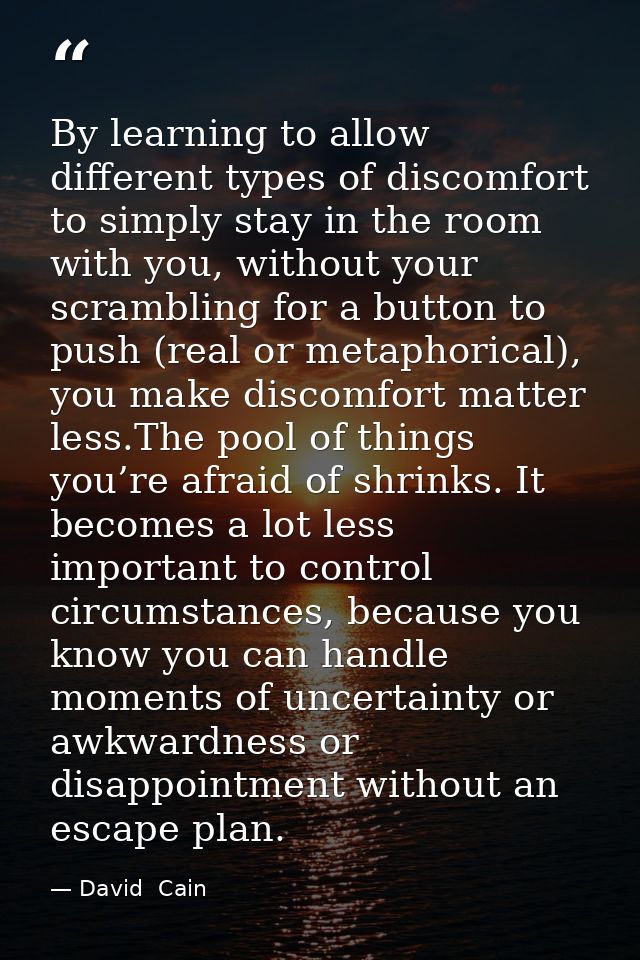 By learning to allow different types of discomfort to simply stay in the room with you, without your scrambling for a bu — David  Cain