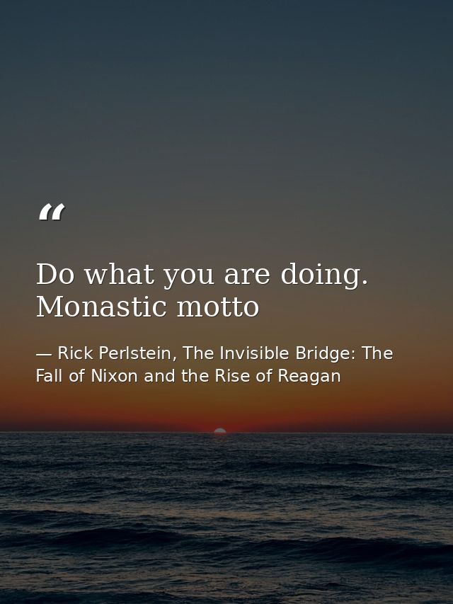 Do what you are doing. Monastic motto — Rick Perlstein, The Invisible Bridge: The Fall of Nixon and the Rise of Reagan