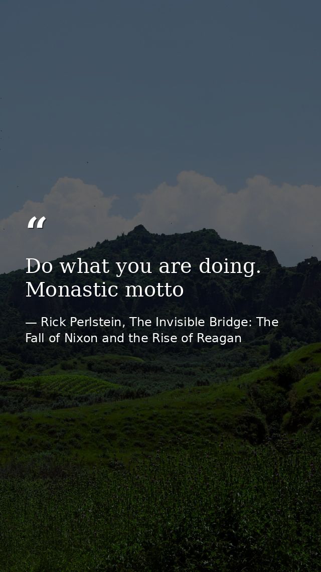 Do what you are doing. Monastic motto — Rick Perlstein, The Invisible Bridge: The Fall of Nixon and the Rise of Reagan