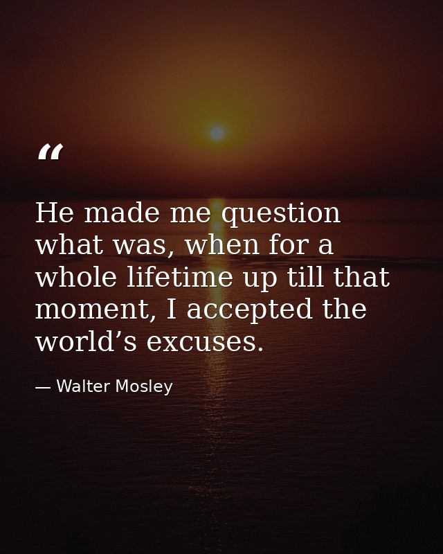He made me question what was, when for a whole lifetime up till that moment, I accepted the world’s excuses. — Walter Mosley