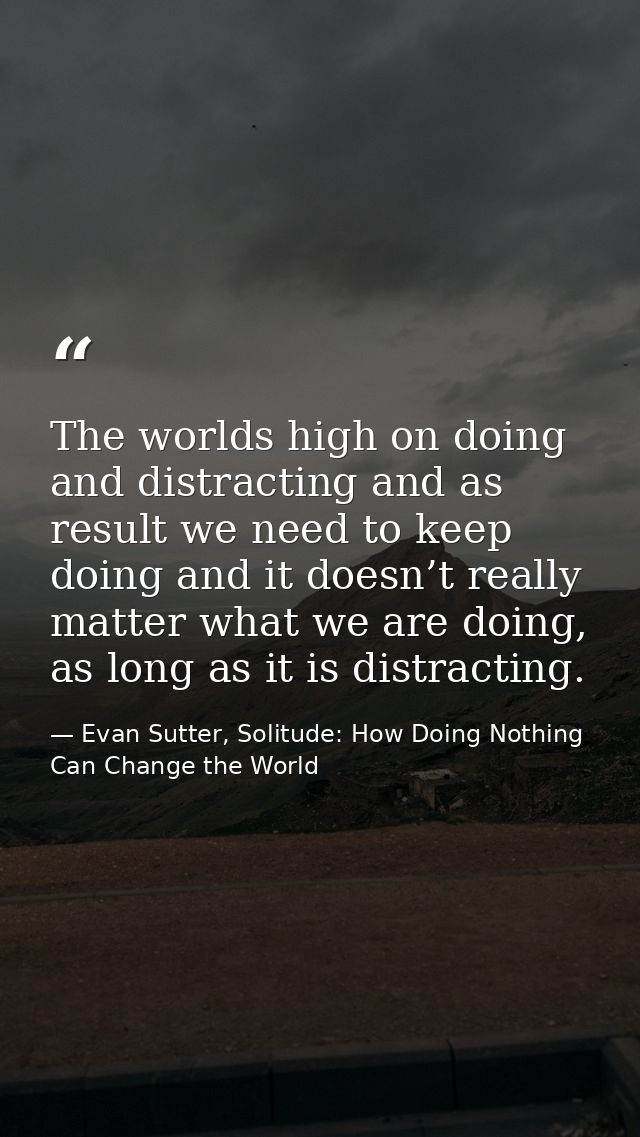 The worlds high on doing and distracting and as result we need to keep doing and it doesn’t really matter what we are do — Evan Sutter, Solitude: How Doing Nothing Can Change the World