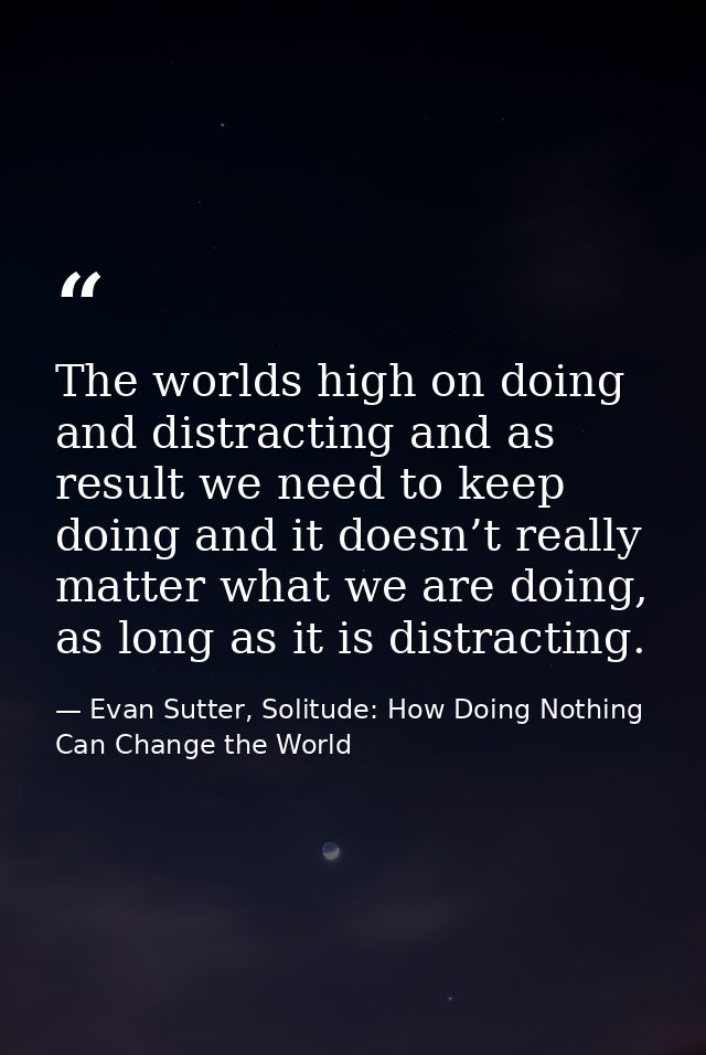 The worlds high on doing and distracting and as result we need to keep doing and it doesn’t really matter what we are do — Evan Sutter, Solitude: How Doing Nothing Can Change the World