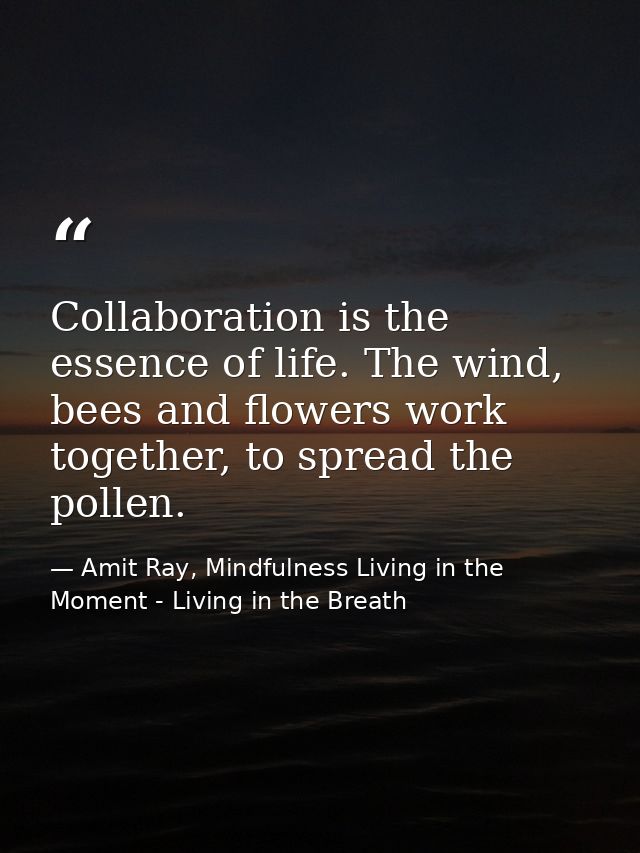 Collaboration is the essence of life. The wind, bees and flowers work together, to spread the pollen. — Amit Ray, Mindfulness Living in the Moment - Living in the Breath