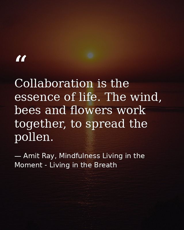 Collaboration is the essence of life. The wind, bees and flowers work together, to spread the pollen. — Amit Ray, Mindfulness Living in the Moment - Living in the Breath