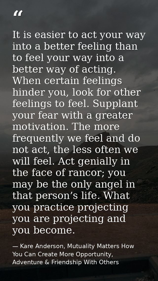 It is easier to act your way into a better feeling than to feel your way into a better way of acting. When certain feeli — Kare Anderson, Mutuality Matters How You Can Create More Opportunity, Adventure & Friendship With Others