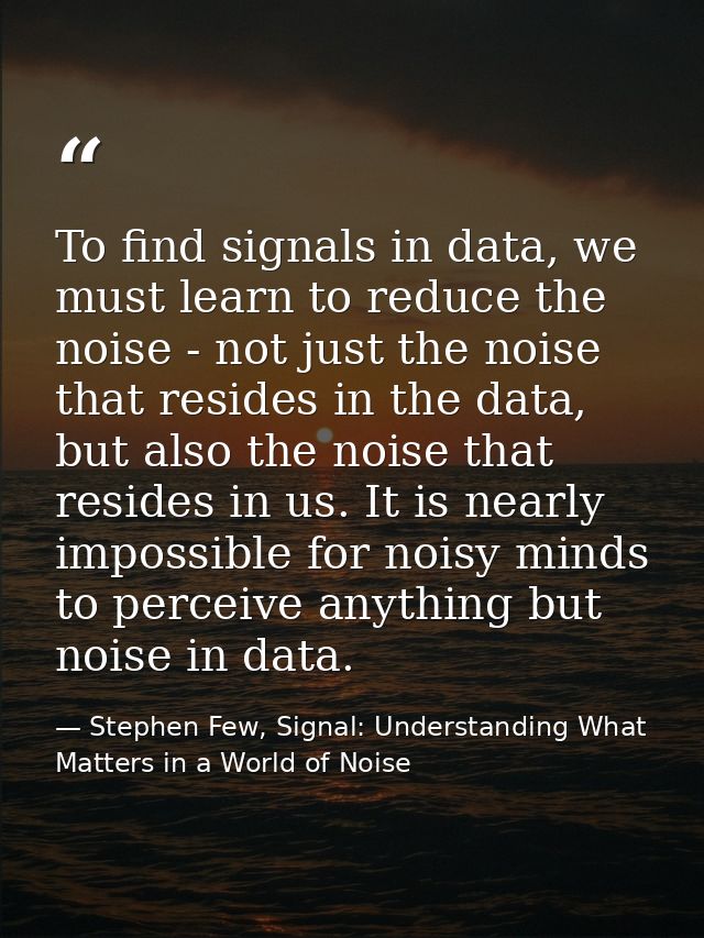 To find signals in data, we must learn to reduce the noise - not just the noise that resides in the data, but also the n — Stephen Few, Signal: Understanding What Matters in a World of Noise