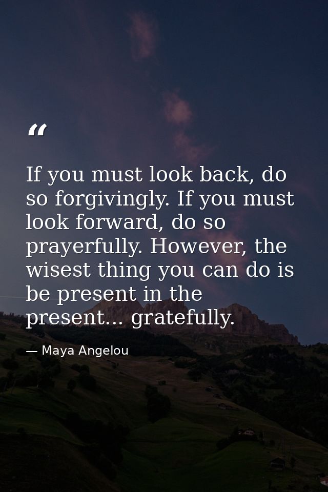 If you must look back, do so forgivingly. If you must look forward, do so prayerfully. However, the wisest thing you can — Maya Angelou