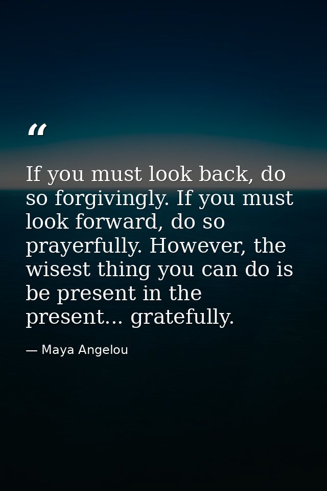 If you must look back, do so forgivingly. If you must look forward, do so prayerfully. However, the wisest thing you can — Maya Angelou