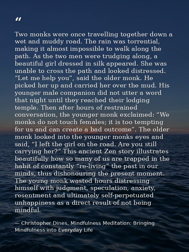 Two monks were once travelling together down a wet and muddy road. The rain was torrential, making it almost impossible  — Christopher Dines, Mindfulness Meditation: Bringing Mindfulness into Everyday Life
