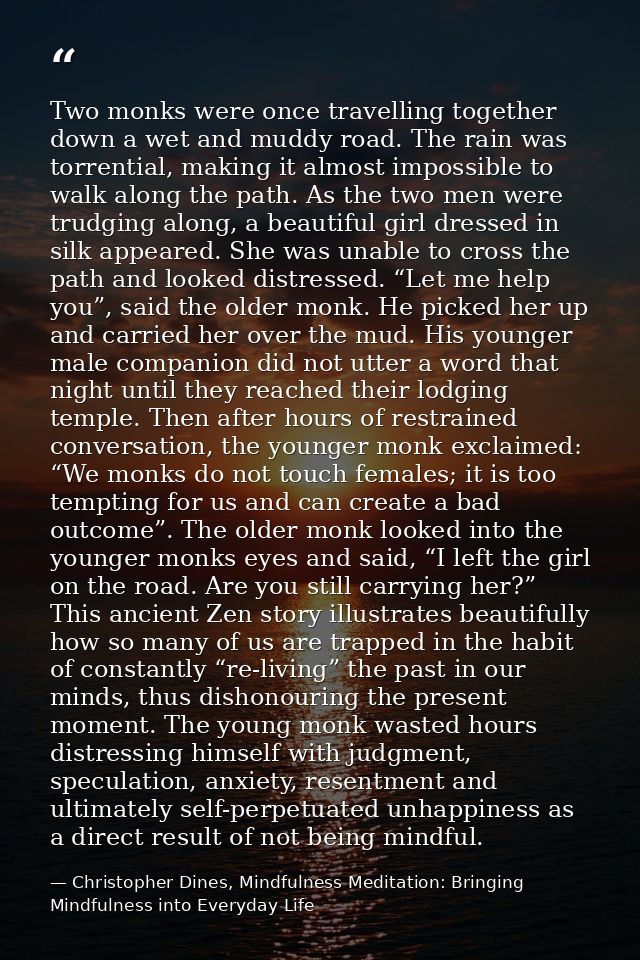 Two monks were once travelling together down a wet and muddy road. The rain was torrential, making it almost impossible  — Christopher Dines, Mindfulness Meditation: Bringing Mindfulness into Everyday Life