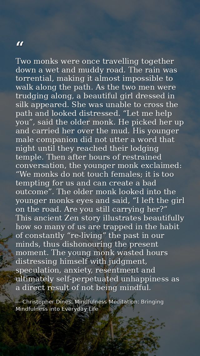 Two monks were once travelling together down a wet and muddy road. The rain was torrential, making it almost impossible  — Christopher Dines, Mindfulness Meditation: Bringing Mindfulness into Everyday Life