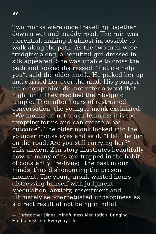 Two monks were once travelling together down a wet and muddy road. The rain was torrential, making it almost impossible  — Christopher Dines, Mindfulness Meditation: Bringing Mindfulness into Everyday Life
