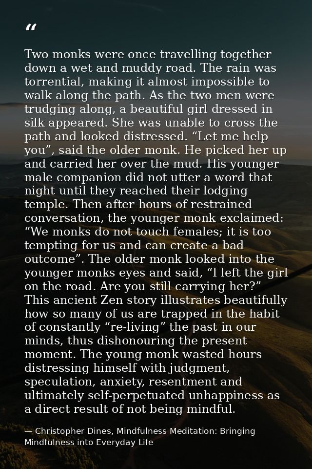 Two monks were once travelling together down a wet and muddy road. The rain was torrential, making it almost impossible  — Christopher Dines, Mindfulness Meditation: Bringing Mindfulness into Everyday Life