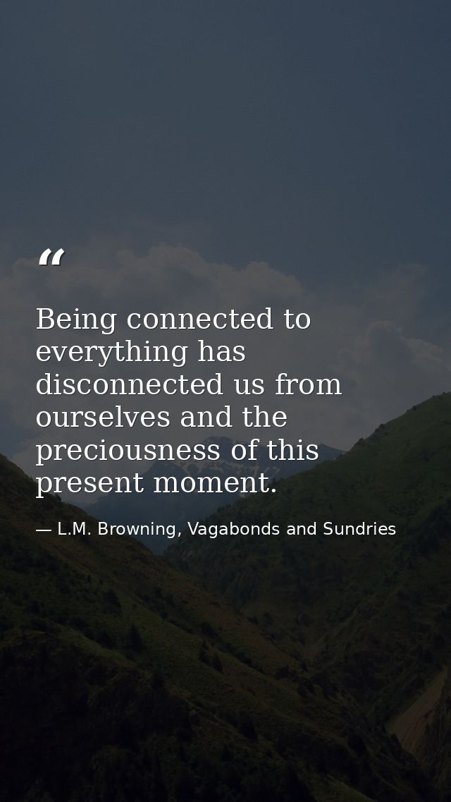Being connected to everything has disconnected us from ourselves and the preciousness of this present moment. — L.M. Browning, Vagabonds and Sundries