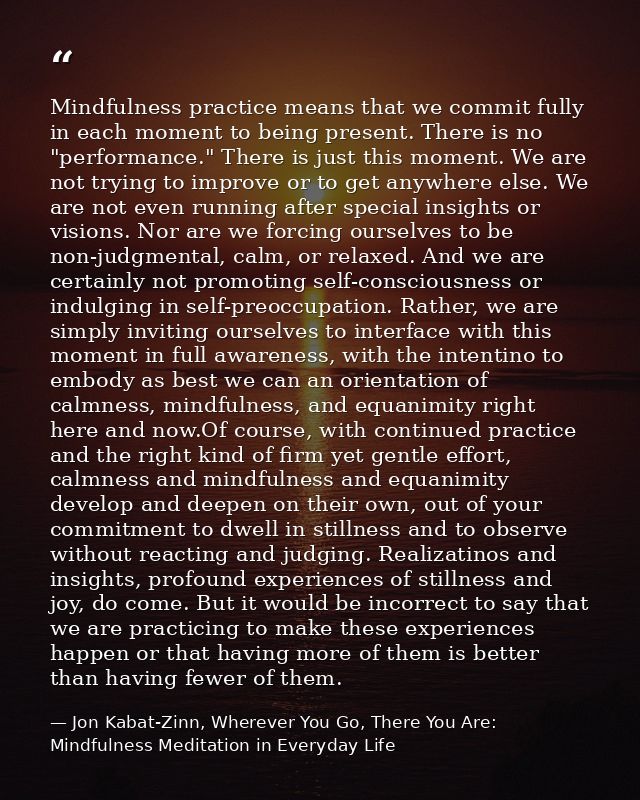 Mindfulness practice means that we commit fully in each moment to being present. There is no "performance." There is jus — Jon Kabat-Zinn, Wherever You Go, There You Are: Mindfulness Meditation in Everyday Life