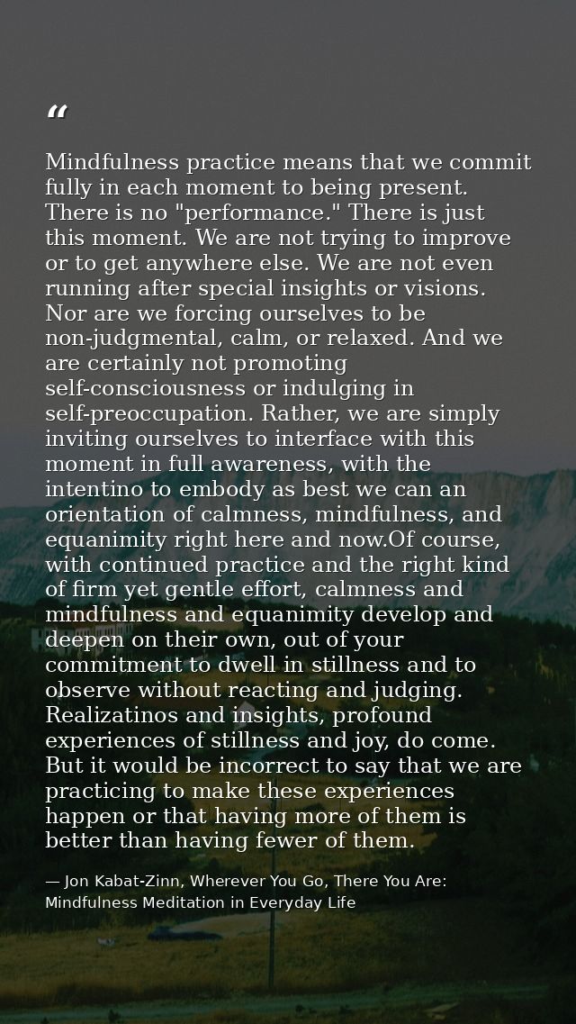 Mindfulness practice means that we commit fully in each moment to being present. There is no "performance." There is jus — Jon Kabat-Zinn, Wherever You Go, There You Are: Mindfulness Meditation in Everyday Life