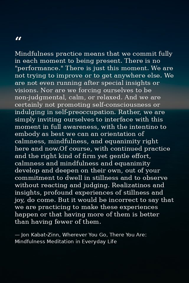 Mindfulness practice means that we commit fully in each moment to being present. There is no "performance." There is jus — Jon Kabat-Zinn, Wherever You Go, There You Are: Mindfulness Meditation in Everyday Life