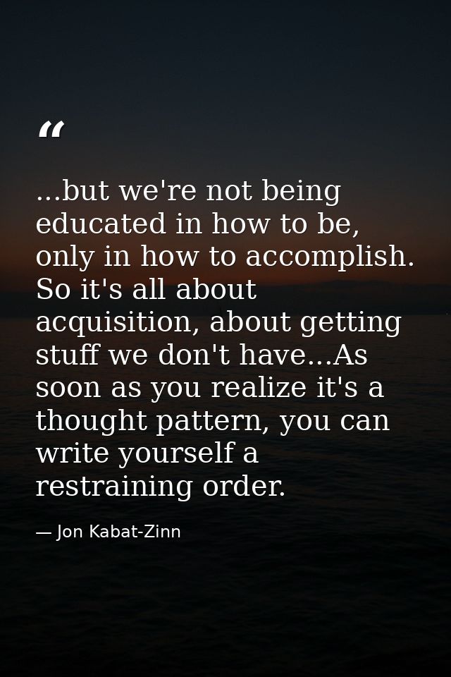 ...but we're not being educated in how to be, only in how to accomplish. So it's all about acquisition, about getting st — Jon Kabat-Zinn