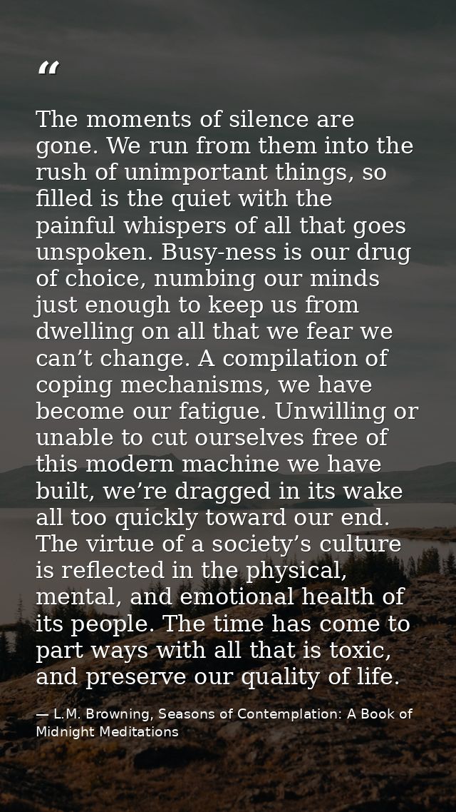 The moments of silence are gone. We run from them into the rush of unimportant things, so filled is the quiet with the p — L.M. Browning, Seasons of Contemplation: A Book of Midnight Meditations