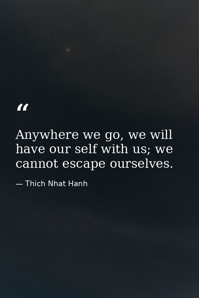 Anywhere we go, we will have our self with us; we cannot escape ourselves. — Thich Nhat Hanh