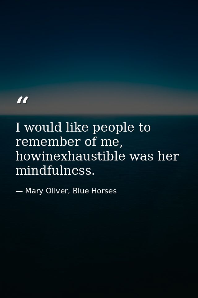 I would like people to remember of me, howinexhaustible was her mindfulness. — Mary Oliver, Blue Horses