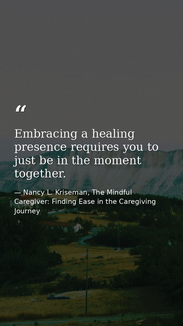 Embracing a healing presence requires you to just be in the moment together. — Nancy L. Kriseman, The Mindful Caregiver: Finding Ease in the Caregiving Journey
