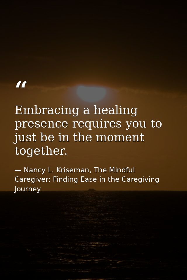 Embracing a healing presence requires you to just be in the moment together. — Nancy L. Kriseman, The Mindful Caregiver: Finding Ease in the Caregiving Journey