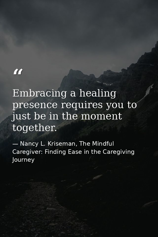 Embracing a healing presence requires you to just be in the moment together. — Nancy L. Kriseman, The Mindful Caregiver: Finding Ease in the Caregiving Journey