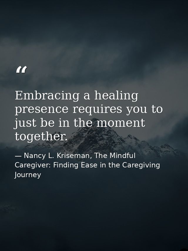 Embracing a healing presence requires you to just be in the moment together. — Nancy L. Kriseman, The Mindful Caregiver: Finding Ease in the Caregiving Journey