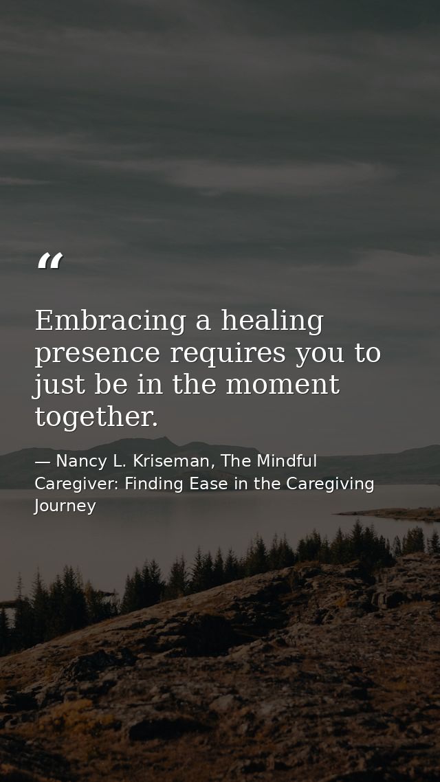Embracing a healing presence requires you to just be in the moment together. — Nancy L. Kriseman, The Mindful Caregiver: Finding Ease in the Caregiving Journey