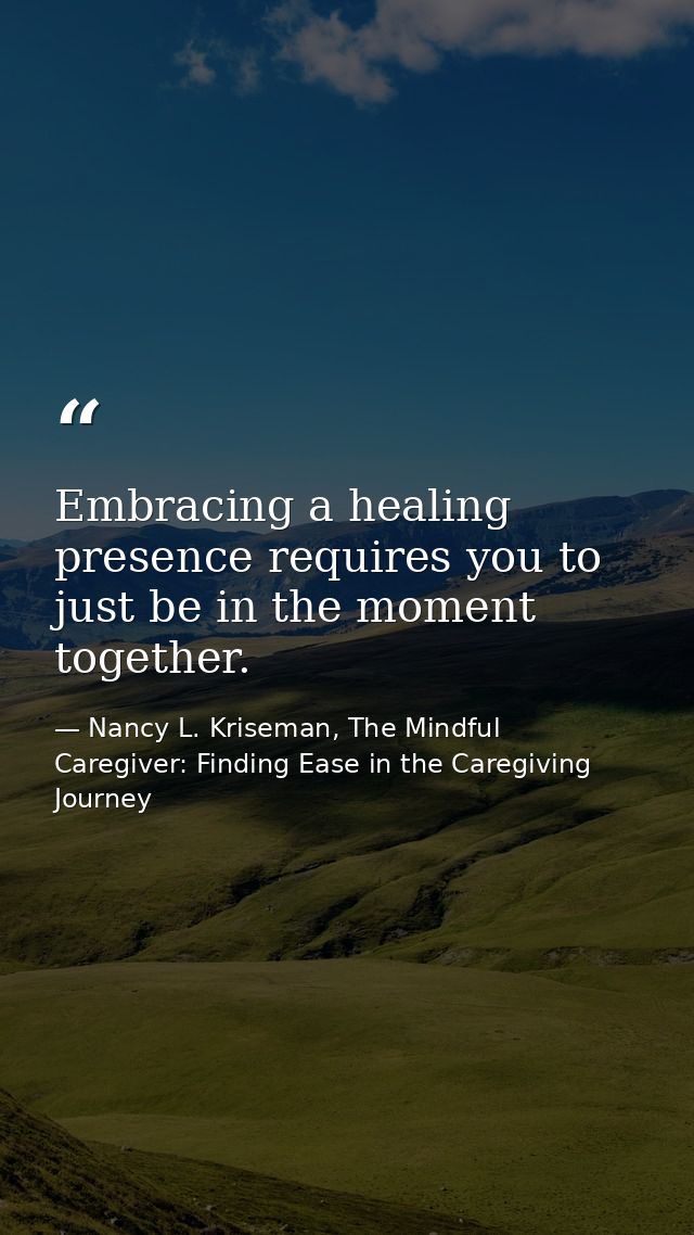 Embracing a healing presence requires you to just be in the moment together. — Nancy L. Kriseman, The Mindful Caregiver: Finding Ease in the Caregiving Journey